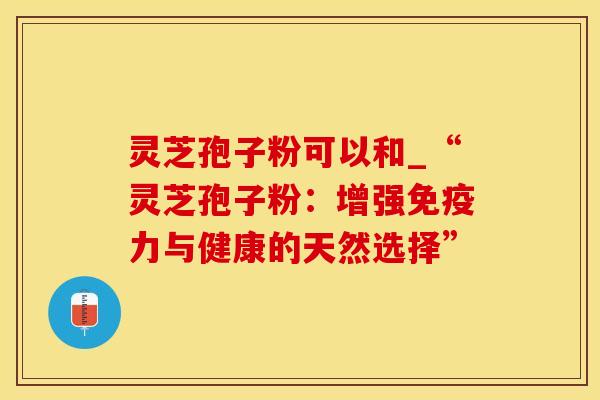 灵芝孢子粉可以和_“灵芝孢子粉：增强免疫力与健康的天然选择”