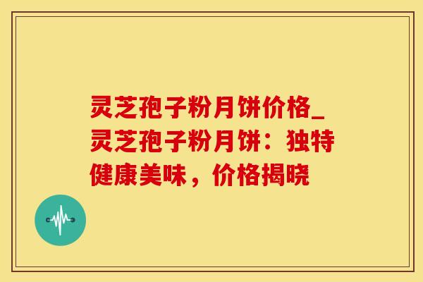 灵芝孢子粉月饼价格_灵芝孢子粉月饼:独特健康美味,价格揭晓