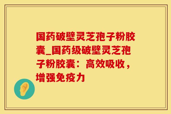 国药破壁灵芝孢子粉胶囊_国药级破壁灵芝孢子粉胶囊：高效吸收，增强免疫力