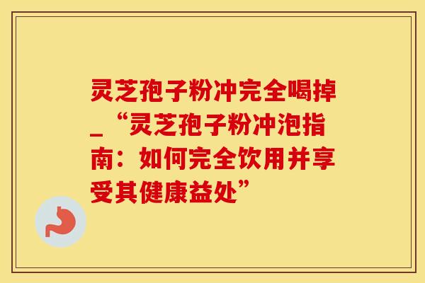 灵芝孢子粉冲完全喝掉_“灵芝孢子粉冲泡指南:如何完全饮用并享受其健康益处”