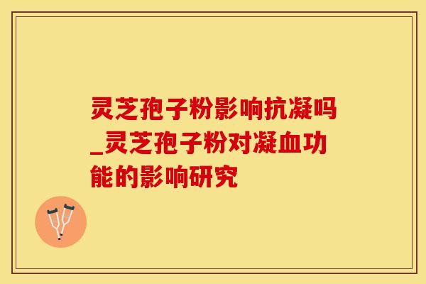灵芝孢子粉影响抗凝吗_灵芝孢子粉对凝血功能的影响研究