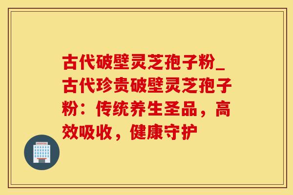 古代破壁灵芝孢子粉_古代珍贵破壁灵芝孢子粉：传统养生圣品，高效吸收，健康守护