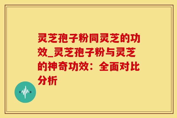 灵芝孢子粉同灵芝的功效_灵芝孢子粉与灵芝的神奇功效:全面对比分析