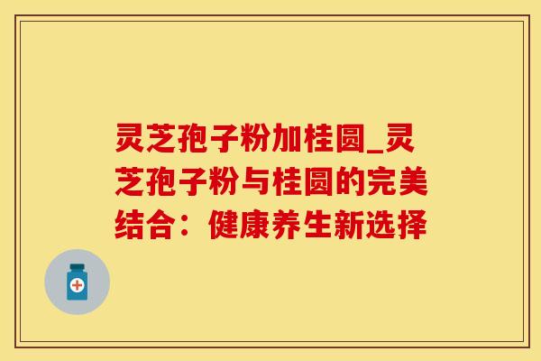 灵芝孢子粉加桂圆_灵芝孢子粉与桂圆的完美结合：健康养生新选择