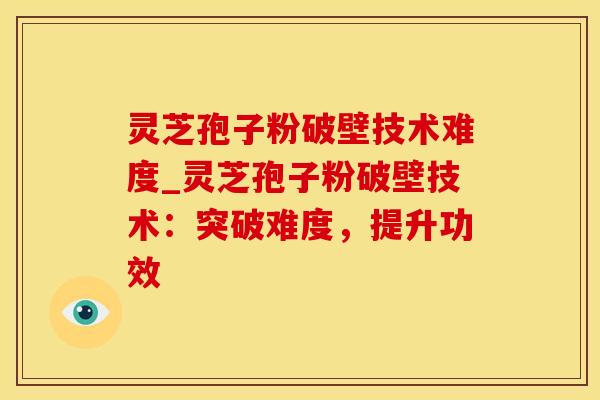 灵芝孢子粉破壁技术难度_灵芝孢子粉破壁技术：突破难度，提升功效