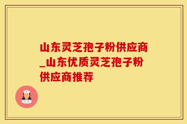 山东灵芝孢子粉供应商_山东优质灵芝孢子粉供应商推荐