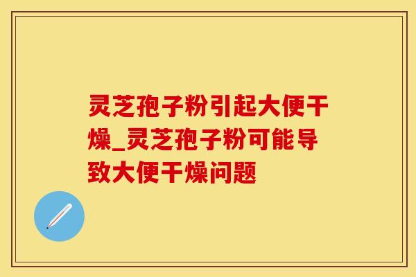 灵芝孢子粉引起大便干燥_灵芝孢子粉可能导致大便干燥问题