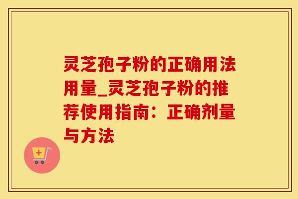 灵芝孢子粉的正确用法用量_灵芝孢子粉的推荐使用指南：正确剂量与方法