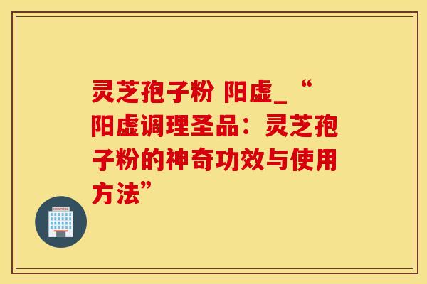 灵芝孢子粉 阳虚_“阳虚调理圣品:灵芝孢子粉的神奇功效与使用方法”