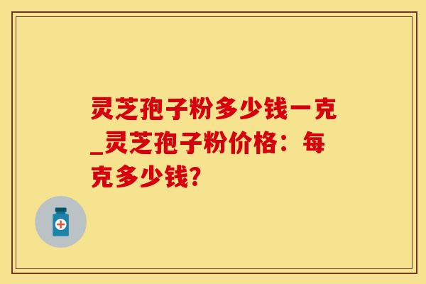 灵芝孢子粉多少钱一克_灵芝孢子粉价格:每克多少钱?