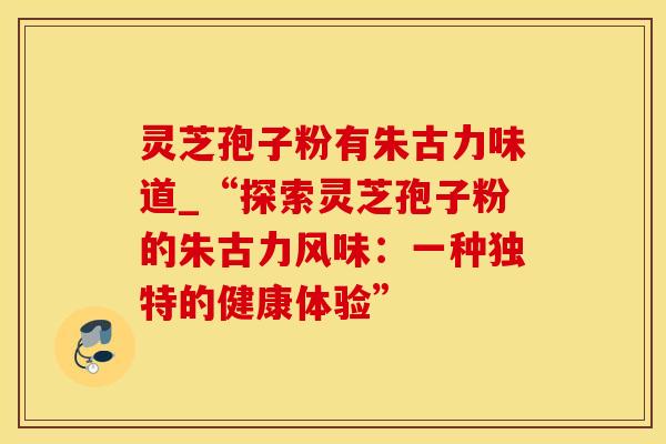 灵芝孢子粉有朱古力味道_“探索灵芝孢子粉的朱古力风味:一种独特的健康体验”
