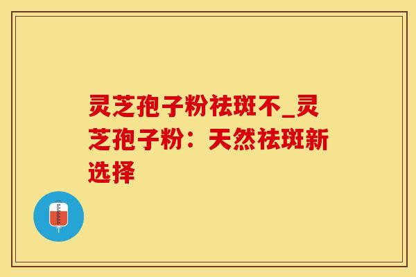 灵芝孢子粉祛斑不_灵芝孢子粉:天然祛斑新选择