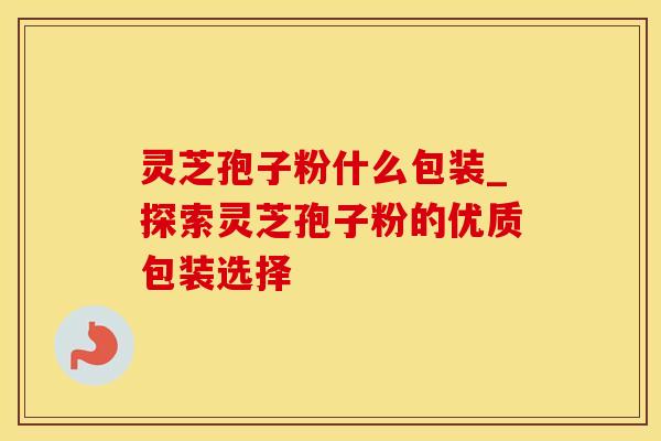 灵芝孢子粉什么包装_探索灵芝孢子粉的优质包装选择