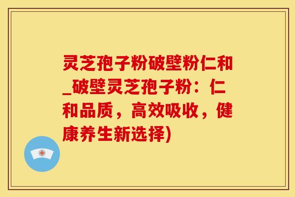 灵芝孢子粉破壁粉仁和_破壁灵芝孢子粉:仁和品质,高效吸收,健康养生新选择)