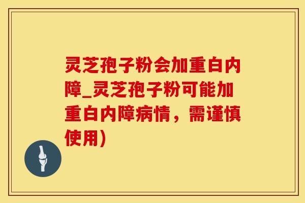 灵芝孢子粉会加重白内障_灵芝孢子粉可能加重白内障病情，需谨慎使用)