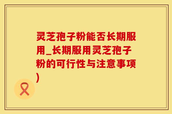 灵芝孢子粉能否长期服用_长期服用灵芝孢子粉的可行性与注意事项)