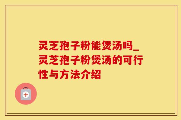 灵芝孢子粉能煲汤吗_灵芝孢子粉煲汤的可行性与方法介绍