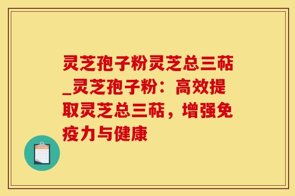 灵芝孢子粉灵芝总三萜_灵芝孢子粉：高效提取灵芝总三萜，增强免疫力与健康