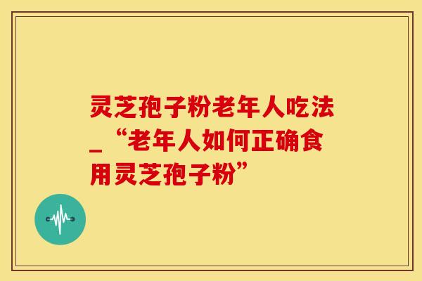 灵芝孢子粉老年人吃法_“老年人如何正确食用灵芝孢子粉”