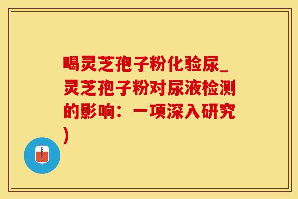 喝灵芝孢子粉化验尿_灵芝孢子粉对尿液检测的影响:一项深入研究)