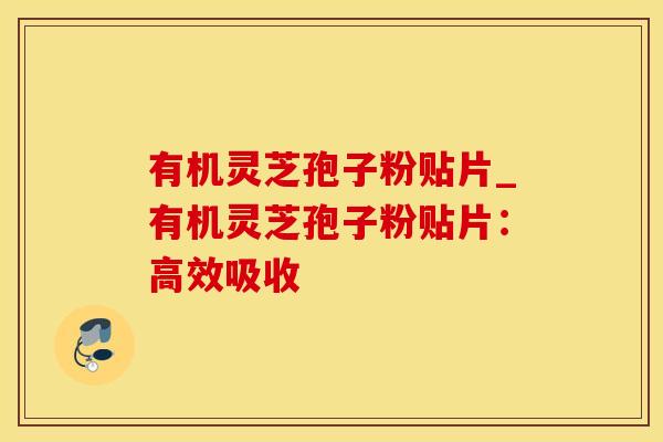 有机灵芝孢子粉贴片_有机灵芝孢子粉贴片:高效吸收