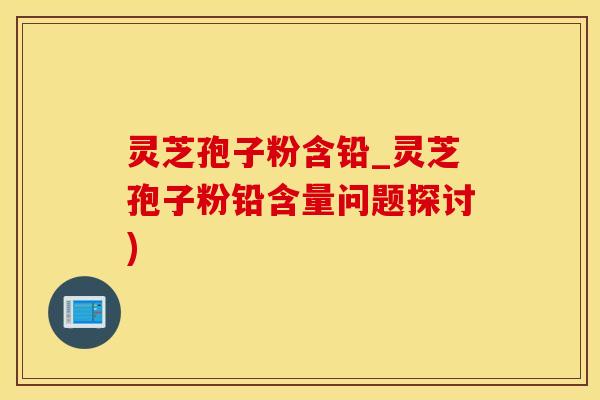 灵芝孢子粉含铅_灵芝孢子粉铅含量问题探讨)