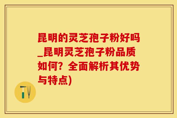 昆明的灵芝孢子粉好吗_昆明灵芝孢子粉品质如何？全面解析其优势与特点)