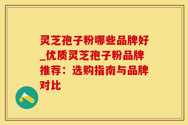 灵芝孢子粉哪些品牌好_优质灵芝孢子粉品牌推荐：选购指南与品牌对比