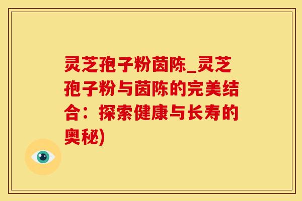 灵芝孢子粉茵陈_灵芝孢子粉与茵陈的完美结合:探索健康与长寿的奥秘)