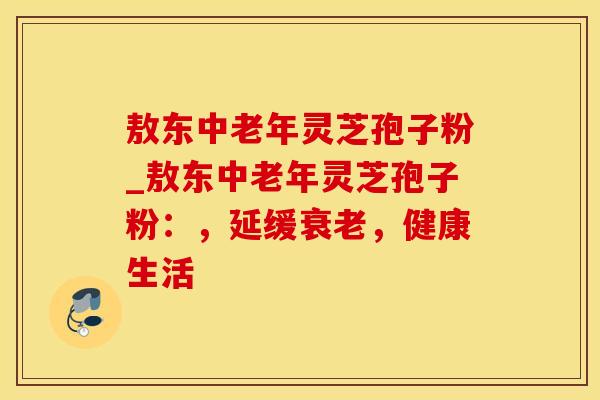 敖东中老年灵芝孢子粉_敖东中老年灵芝孢子粉:,延缓衰老,健康生活