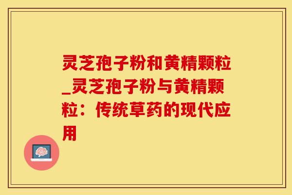 灵芝孢子粉和黄精颗粒_灵芝孢子粉与黄精颗粒:传统草药的现代应用