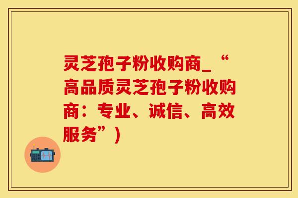 灵芝孢子粉收购商_“高品质灵芝孢子粉收购商:专业、诚信、高效服务”)