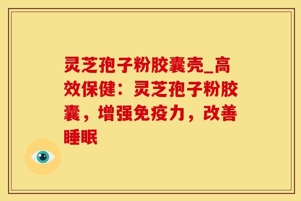 灵芝孢子粉胶囊壳_高效保健：灵芝孢子粉胶囊，增强免疫力，改善睡眠