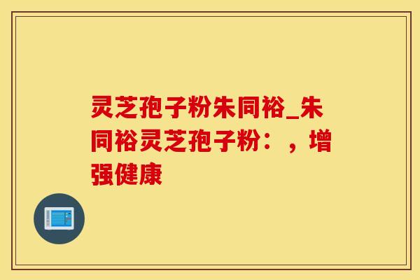 灵芝孢子粉朱同裕_朱同裕灵芝孢子粉:,增强健康