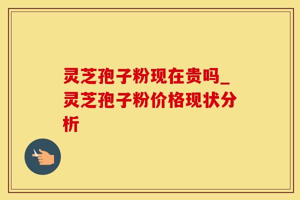灵芝孢子粉现在贵吗_灵芝孢子粉价格现状分析