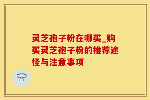 灵芝孢子粉在哪买_购买灵芝孢子粉的推荐途径与注意事项