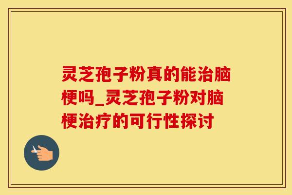 灵芝孢子粉真的能治脑梗吗_灵芝孢子粉对脑梗治疗的可行性探讨