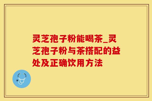灵芝孢子粉能喝茶_灵芝孢子粉与茶搭配的益处及正确饮用方法