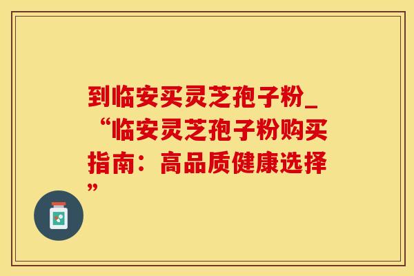 到临安买灵芝孢子粉_“临安灵芝孢子粉购买指南：高品质健康选择”