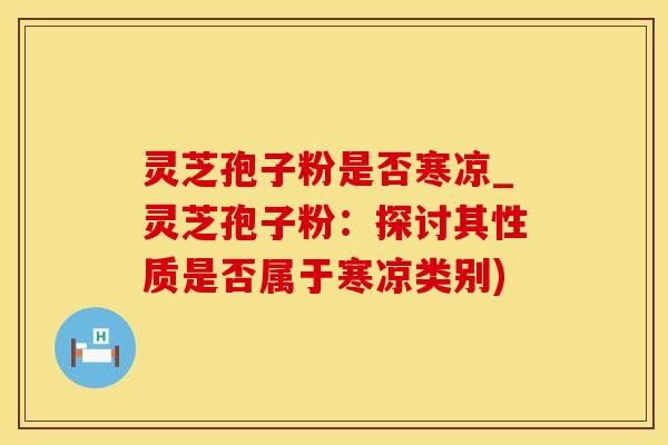 灵芝孢子粉是否寒凉_灵芝孢子粉:探讨其性质是否属于寒凉类别)