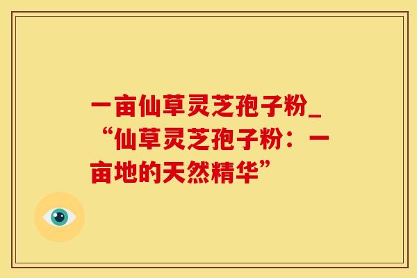 一亩仙草灵芝孢子粉_“仙草灵芝孢子粉:一亩地的天然精华”