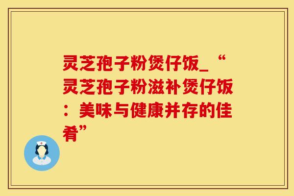 灵芝孢子粉煲仔饭_“灵芝孢子粉滋补煲仔饭：美味与健康并存的佳肴”