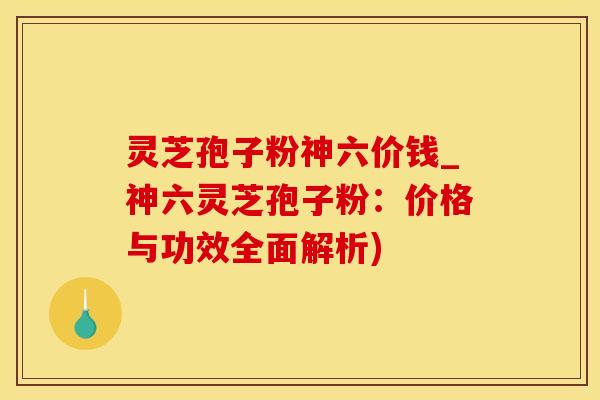 灵芝孢子粉神六价钱_神六灵芝孢子粉：价格与功效全面解析)