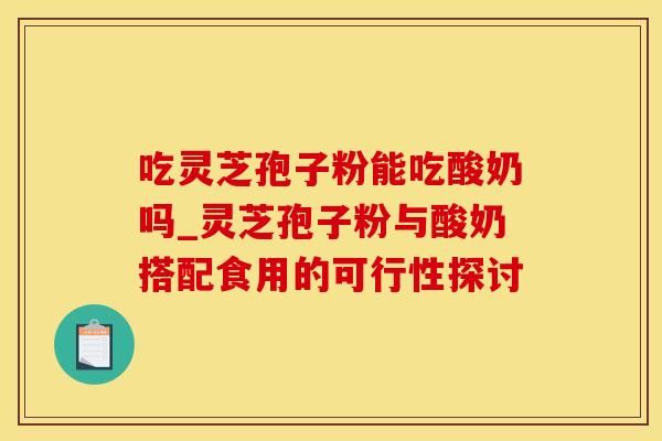吃灵芝孢子粉能吃酸奶吗_灵芝孢子粉与酸奶搭配食用的可行性探讨