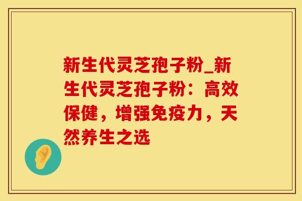 新生代灵芝孢子粉_新生代灵芝孢子粉:高效保健,增强免疫力,天然养生之选