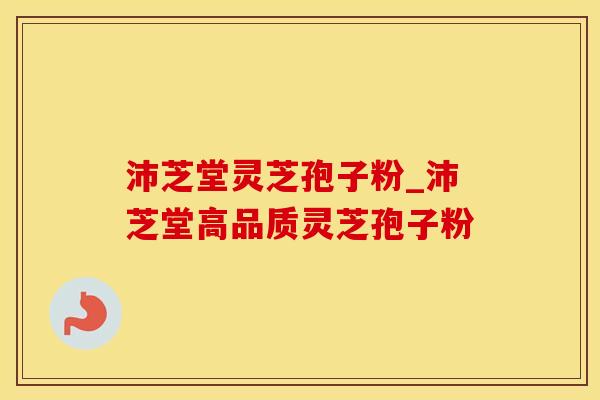 沛芝堂灵芝孢子粉_沛芝堂高品质灵芝孢子粉