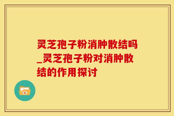 灵芝孢子粉消肿散结吗_灵芝孢子粉对消肿散结的作用探讨