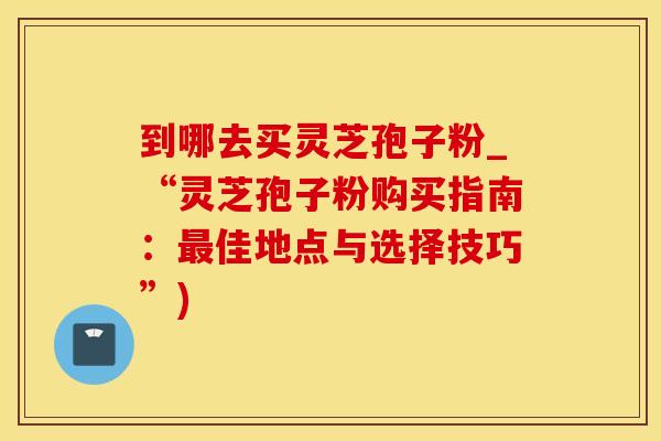 到哪去买灵芝孢子粉_“灵芝孢子粉购买指南：最佳地点与选择技巧”)