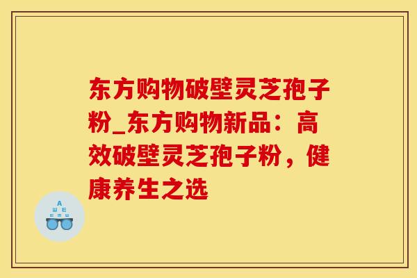 东方购物破壁灵芝孢子粉_东方购物新品：高效破壁灵芝孢子粉，健康养生之选