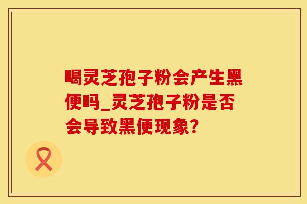 喝灵芝孢子粉会产生黑便吗_灵芝孢子粉是否会导致黑便现象?